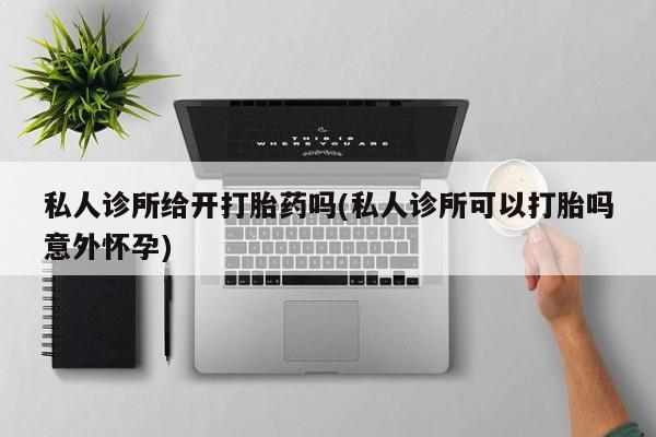 堕胎药怎么买私人诊所给开打胎药吗(私人诊所可以打胎吗意外怀孕)