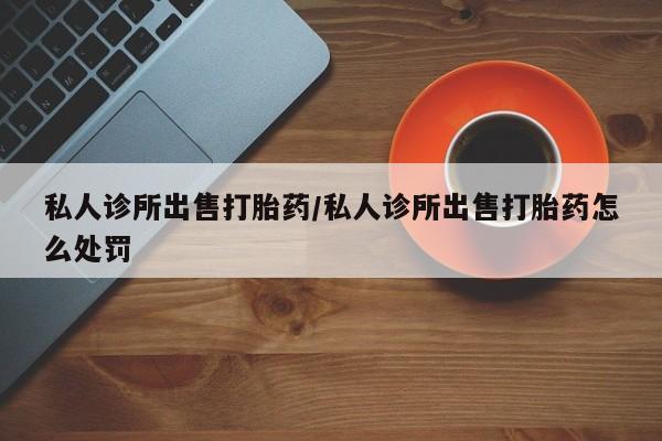 堕胎药怎么买私人诊所出售打胎药/私人诊所出售打胎药怎么处罚