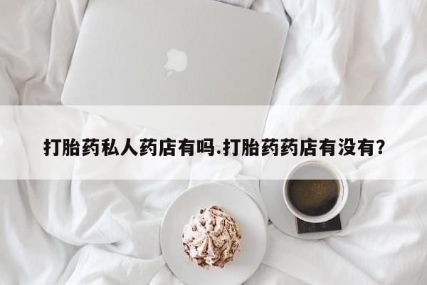 堕胎药怎么买打胎药私人药店有吗.打胎药药店有没有？