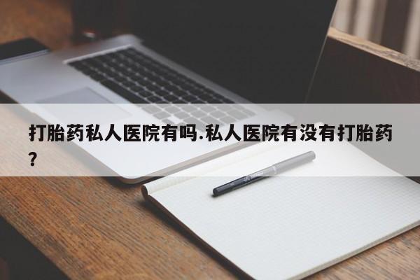 堕胎药怎么买打胎药私人医院有吗.私人医院有没有打胎药？
