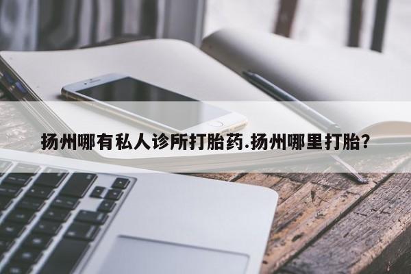 堕胎药怎么买扬州哪有私人诊所打胎药.扬州哪里打胎？