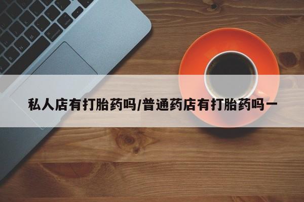 堕胎药怎么买私人店有打胎药吗/普通药店有打胎药吗一