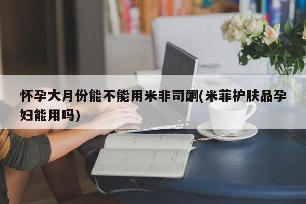 堕胎药怎么买怀孕大月份能不能用米非司酮(米菲护肤品孕妇能用吗)