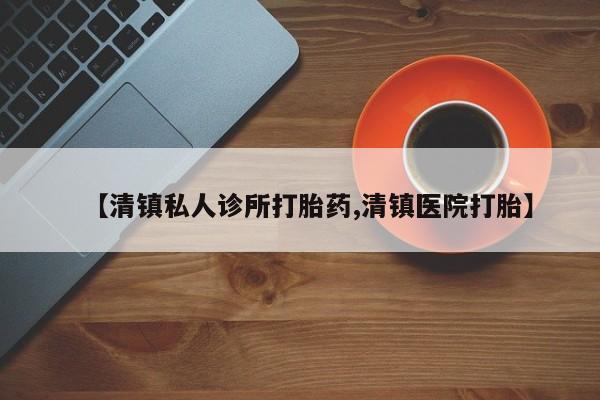堕胎药怎么买【清镇私人诊所打胎药,清镇医院打胎】