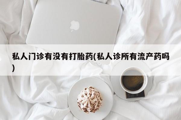堕胎药怎么买私人门诊有没有打胎药(私人诊所有流产药吗)