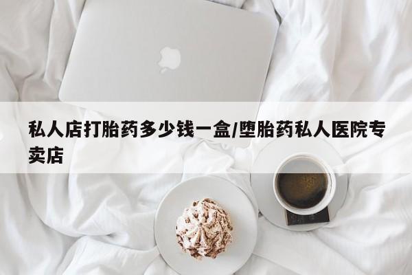 堕胎药怎么买私人店打胎药多少钱一盒/堕胎药私人医院专卖店
