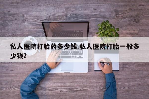堕胎药怎么买私人医院打胎药多少钱.私人医院打胎一般多少钱？