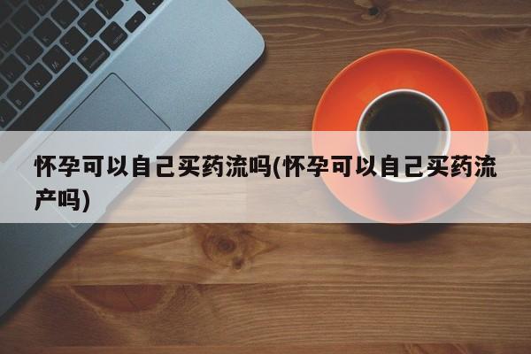 堕胎药怎么买怀孕可以自己买药流吗(怀孕可以自己买药流产吗)