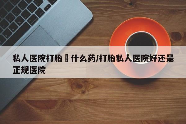 堕胎药怎么买私人医院打胎給什么药/打胎私人医院好还是正规医院