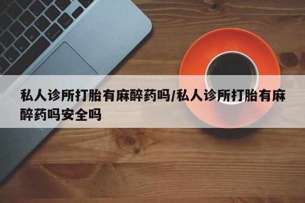 堕胎药怎么买私人诊所打胎有麻醉药吗/私人诊所打胎有麻醉药吗安全吗